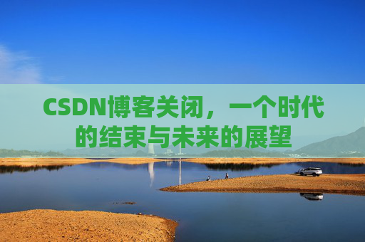 CSDN博客关闭，一个时代的结束与未来的展望